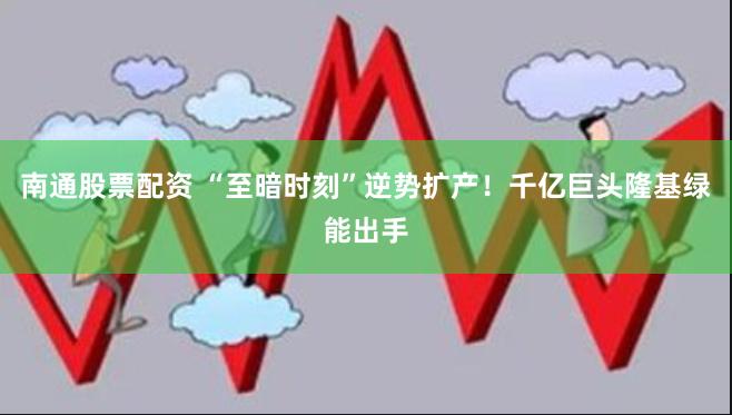 南通股票配资 “至暗时刻”逆势扩产！千亿巨头隆基绿能出手