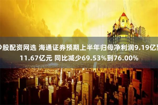 炒股配资网选 海通证券预期上半年归母净利润9.19亿到11.67亿元 同比减少69.53%到76.00%