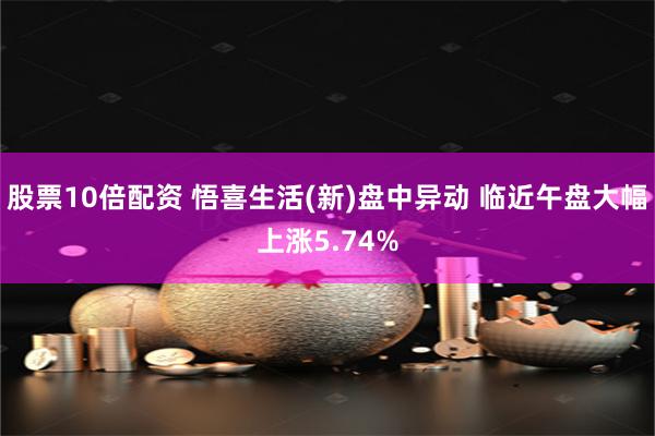 股票10倍配资 悟喜生活(新)盘中异动 临近午盘大幅上涨5.74%