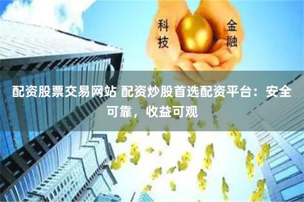 配资股票交易网站 配资炒股首选配资平台：安全可靠，收益可观