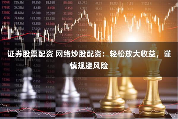 证券股票配资 网络炒股配资：轻松放大收益，谨慎规避风险