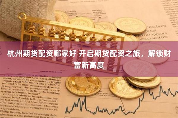 杭州期货配资哪家好 开启期货配资之旅，解锁财富新高度