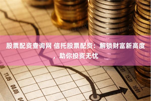 股票配资查询网 信托股票配资：解锁财富新高度，助你投资无忧