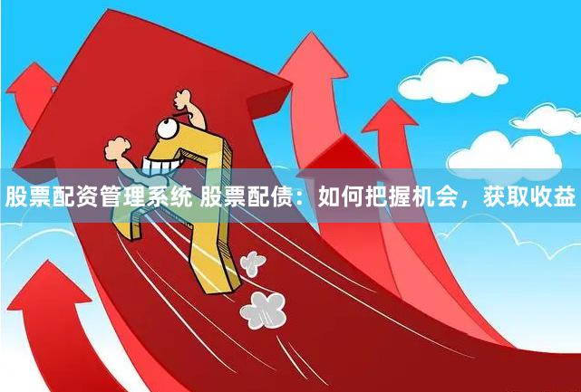 股票配资管理系统 股票配债：如何把握机会，获取收益