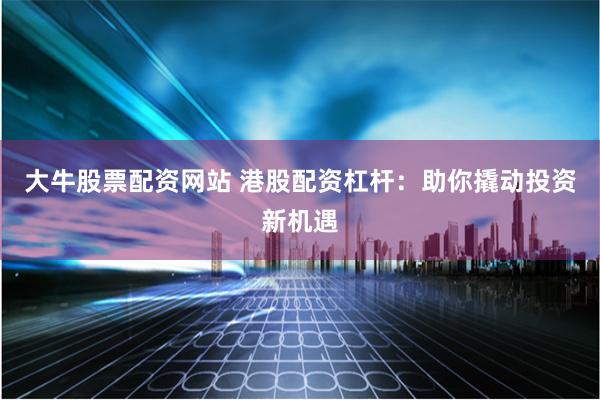 大牛股票配资网站 港股配资杠杆：助你撬动投资新机遇