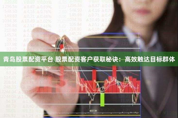 青岛股票配资平台 股票配资客户获取秘诀：高效触达目标群体