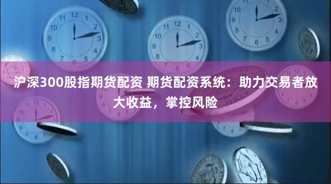 沪深300股指期货配资 期货配资系统：助力交易者放大收益，掌控风险