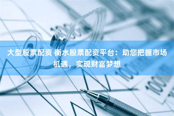 大型股票配资 衡水股票配资平台：助您把握市场机遇，实现财富梦