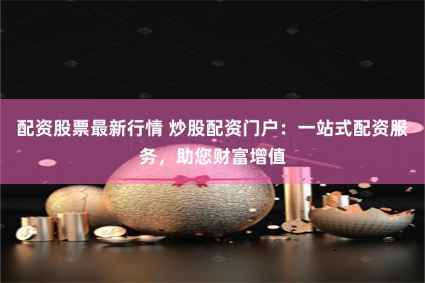 配资股票最新行情 炒股配资门户：一站式配资服务，助您财富增值