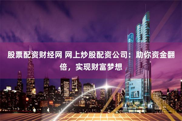 股票配资财经网 网上炒股配资公司：助你资金翻倍，实现财富梦想