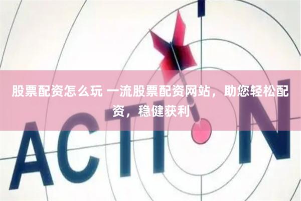 股票配资怎么玩 一流股票配资网站，助您轻松配资，稳健获利