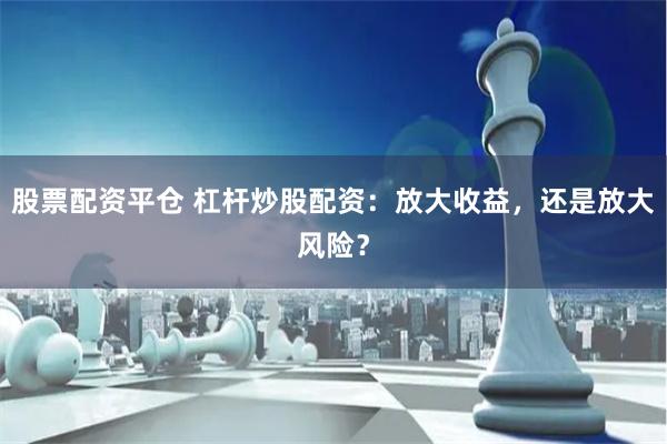 股票配资平仓 杠杆炒股配资：放大收益，还是放大风险？