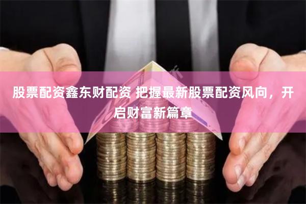 股票配资鑫东财配资 把握最新股票配资风向，开启财富新篇章