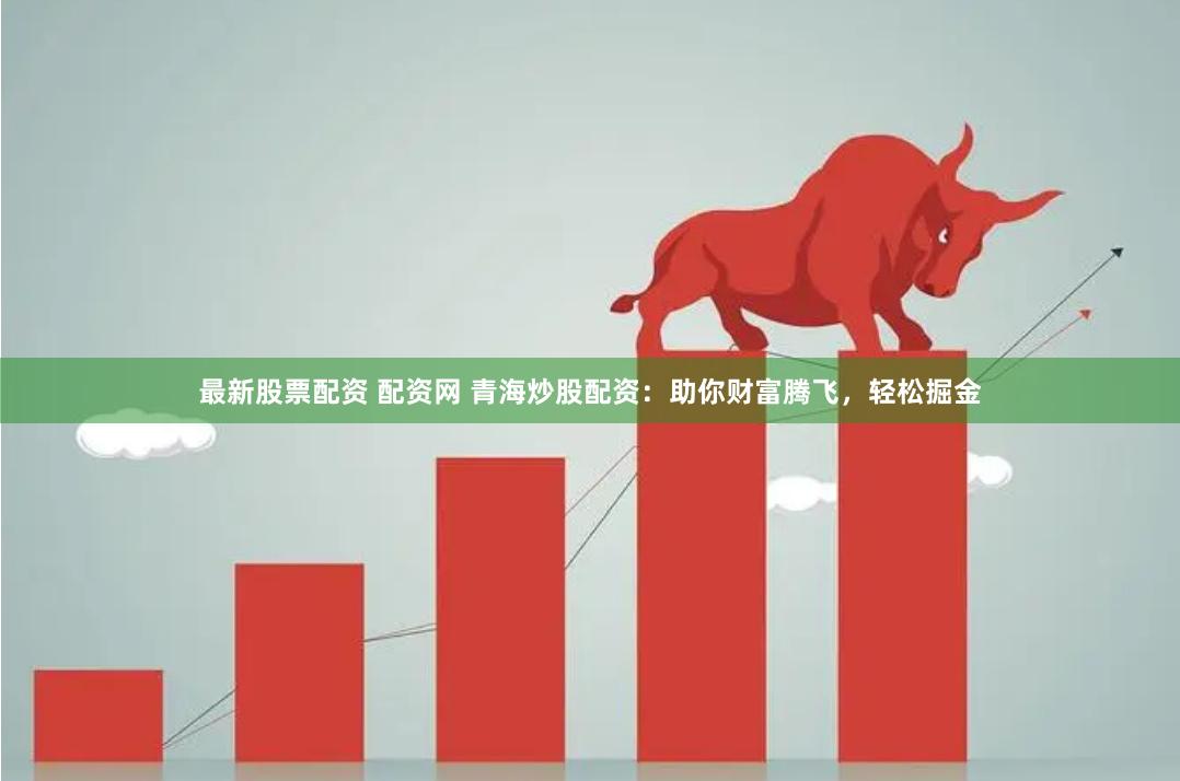 最新股票配资 配资网 青海炒股配资：助你财富腾飞，轻松掘金