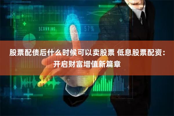 股票配债后什么时候可以卖股票 低息股票配资：开启财富增值新篇