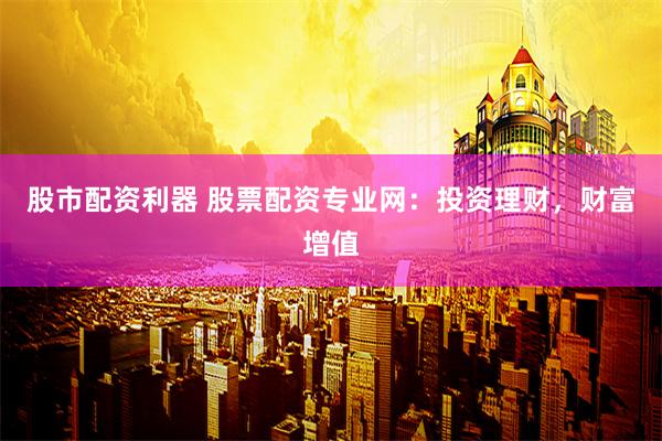 股市配资利器 股票配资专业网：投资理财，财富增值