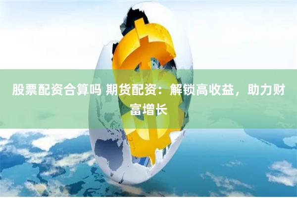 股票配资合算吗 期货配资：解锁高收益，助力财富增长