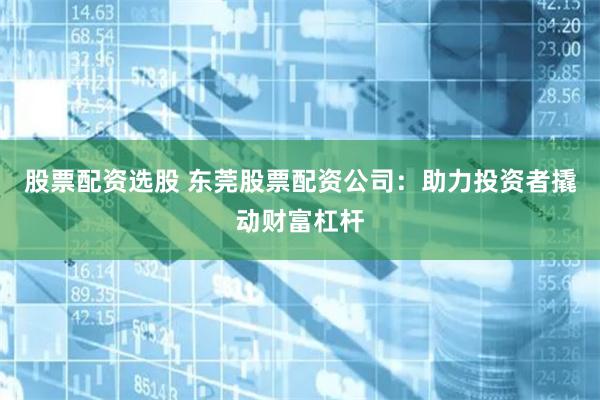 股票配资选股 东莞股票配资公司：助力投资者撬动财富杠杆