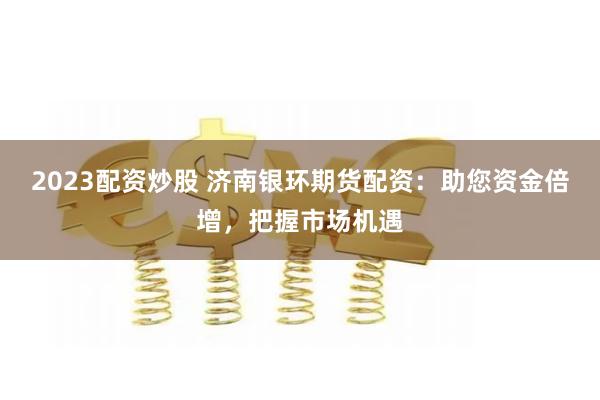 2023配资炒股 济南银环期货配资:助您资金倍增,把握市场机 2023配资炒股 济南银环期货配资:助您资金倍增,把握市场机